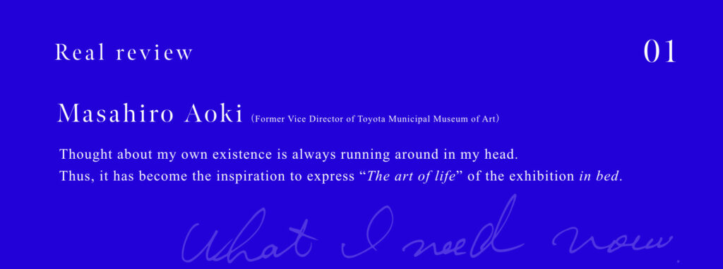 Masahiro Aoki (Former Vice Director of Toyota Municipal Museum of Art) Thought about my own existence is always running around in my head. Thus, it has become the inspiration to express "The art of life" of the exhibition in bed.