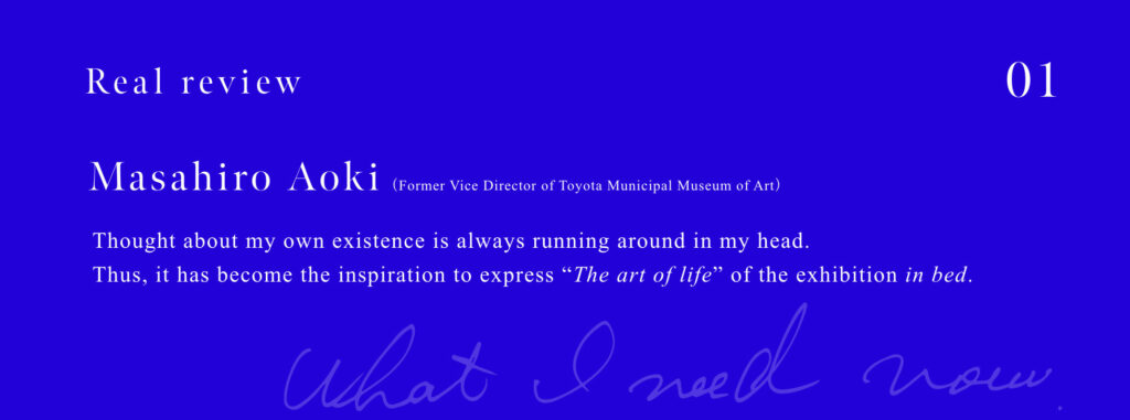 Masahiro Aoki (Former Vice Director of Toyota Municipal Museum of Art)  Thought about my own existence is always running around in my head. Thus, it has become the inspiration to express "The art of life" of the exhibition in bed.