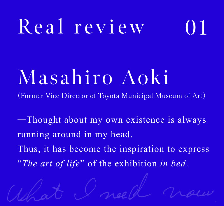 Masahiro Aoki (Former Vice Director of Toyota Municipal Museum of Art)

Thought about my own existence is always running around in my head. Thus, it has become the inspiration to express "The art of life" of the exhibition in bed.

