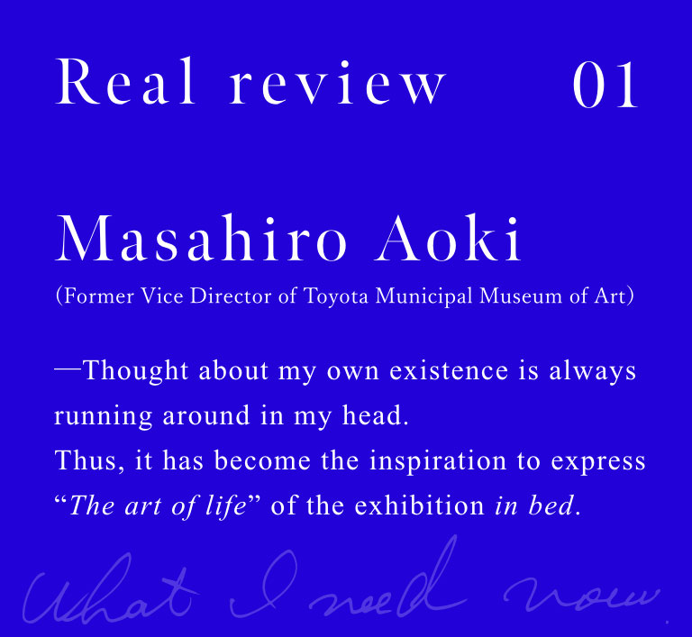 Masahiro Aoki (Former Vice Director of Toyota Municipal Museum of Art)

Thought about my own existence is always running around in my head. Thus, it has become the inspiration to express "The art of life" of the exhibition in bed.